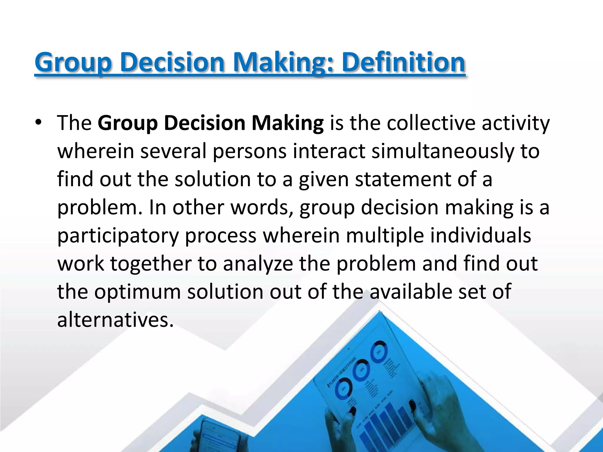 Group Decision Making: Definition
• The Group Decision Making is the collective activity
wherein several persons interact simultaneously to
find out the solution to a given statement of a
problem. In other words, group decision making is a
participatory process wherein multiple individuals
work together to analyze the problem and find out
the optimum solution out of the available set of
alternatives.
 