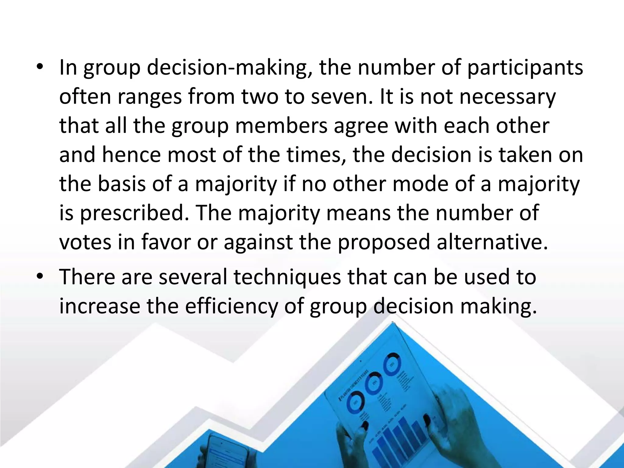 • In group decision-making, the number of participants
often ranges from two to seven. It is not necessary
that all the group members agree with each other
and hence most of the times, the decision is taken on
the basis of a majority if no other mode of a majority
is prescribed. The majority means the number of
votes in favor or against the proposed alternative.
• There are several techniques that can be used to
increase the efficiency of group decision making.
 