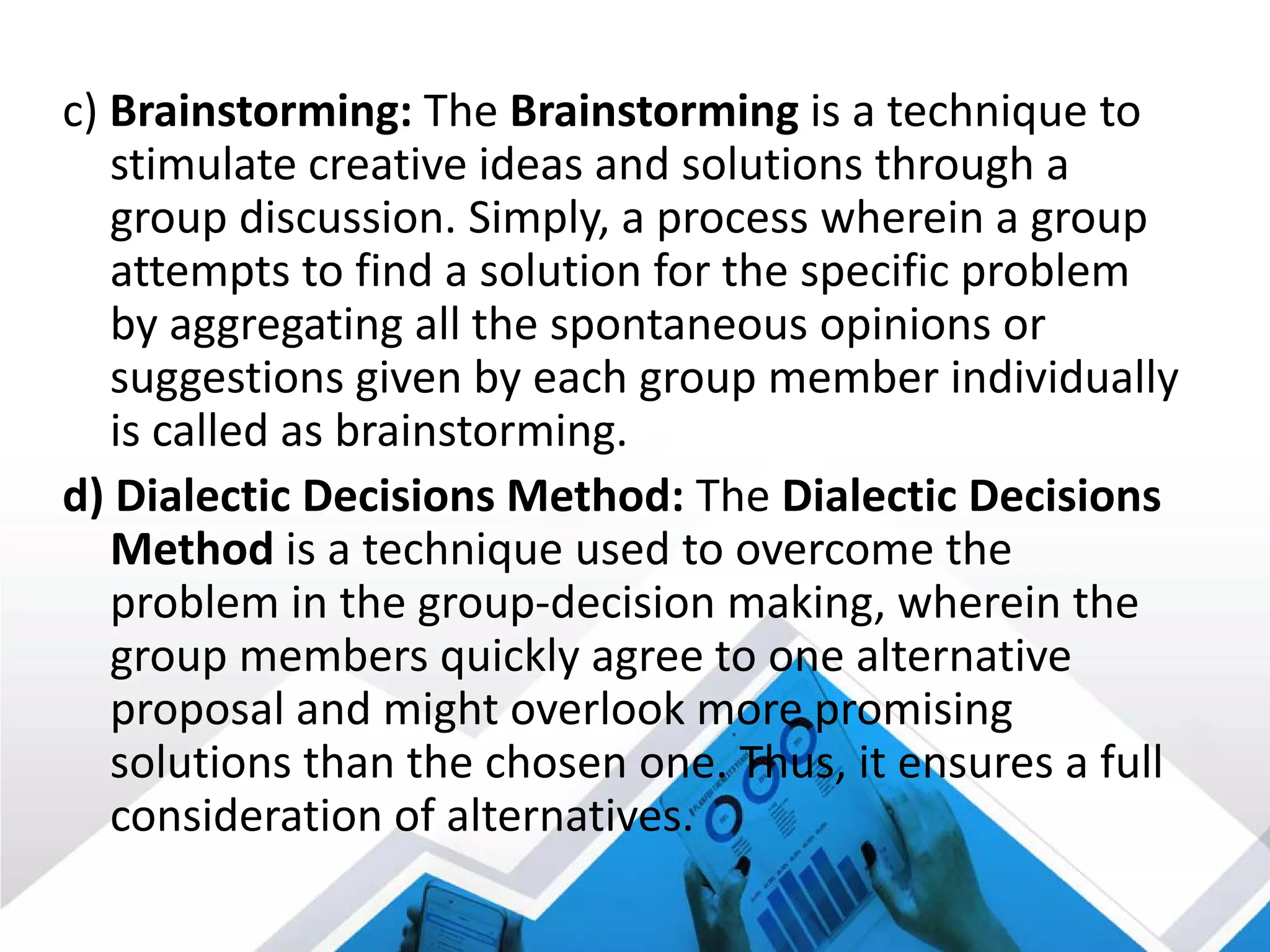 c) Brainstorming: The Brainstorming is a technique to
stimulate creative ideas and solutions through a
group discussion. Simply, a process wherein a group
attempts to find a solution for the specific problem
by aggregating all the spontaneous opinions or
suggestions given by each group member individually
is called as brainstorming.
d) Dialectic Decisions Method: The Dialectic Decisions
Method is a technique used to overcome the
problem in the group-decision making, wherein the
group members quickly agree to one alternative
proposal and might overlook more promising
solutions than the chosen one. Thus, it ensures a full
consideration of alternatives.
 
