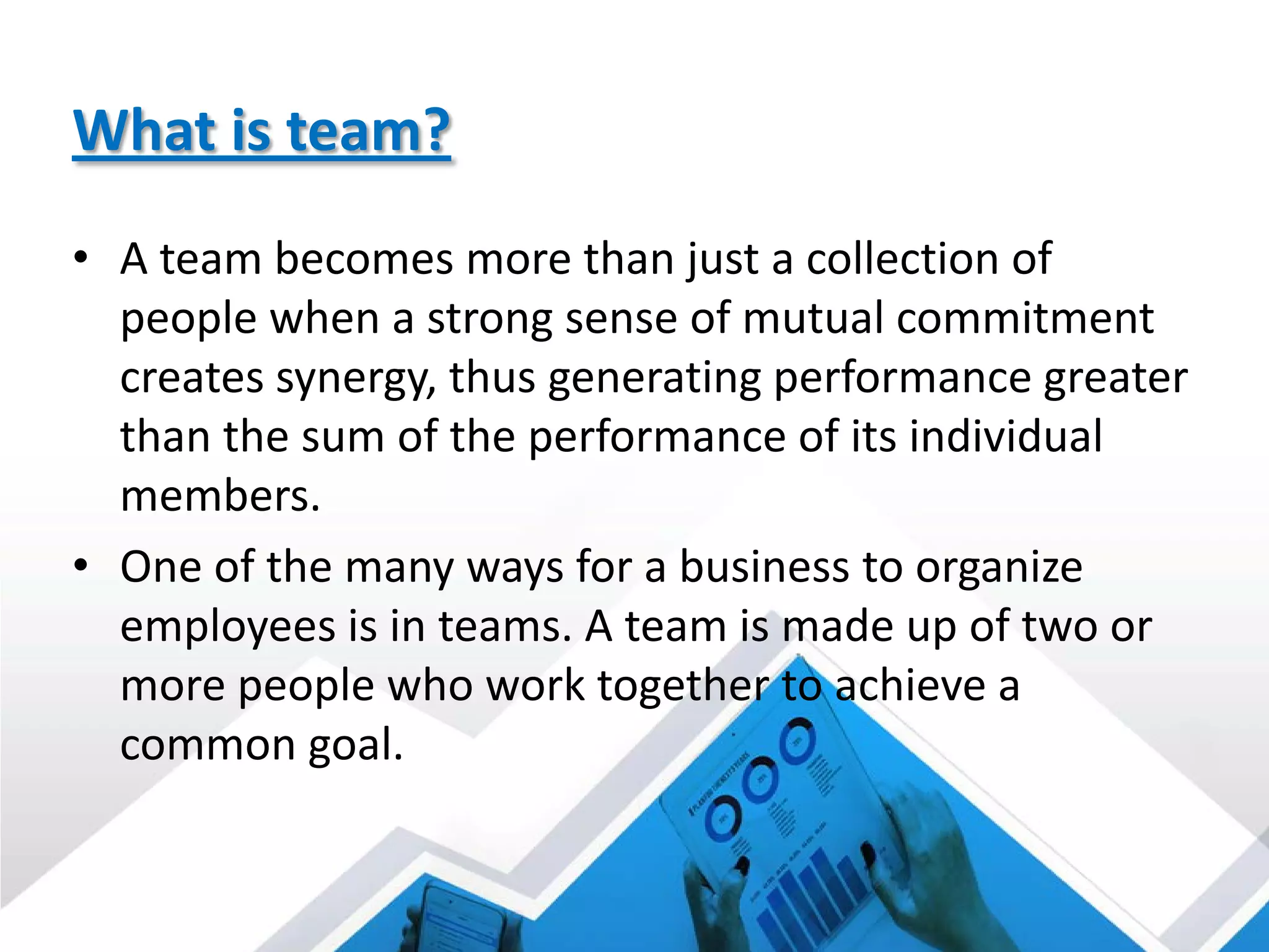 What is team?
• A team becomes more than just a collection of
people when a strong sense of mutual commitment
creates synergy, thus generating performance greater
than the sum of the performance of its individual
members.
• One of the many ways for a business to organize
employees is in teams. A team is made up of two or
more people who work together to achieve a
common goal.
 