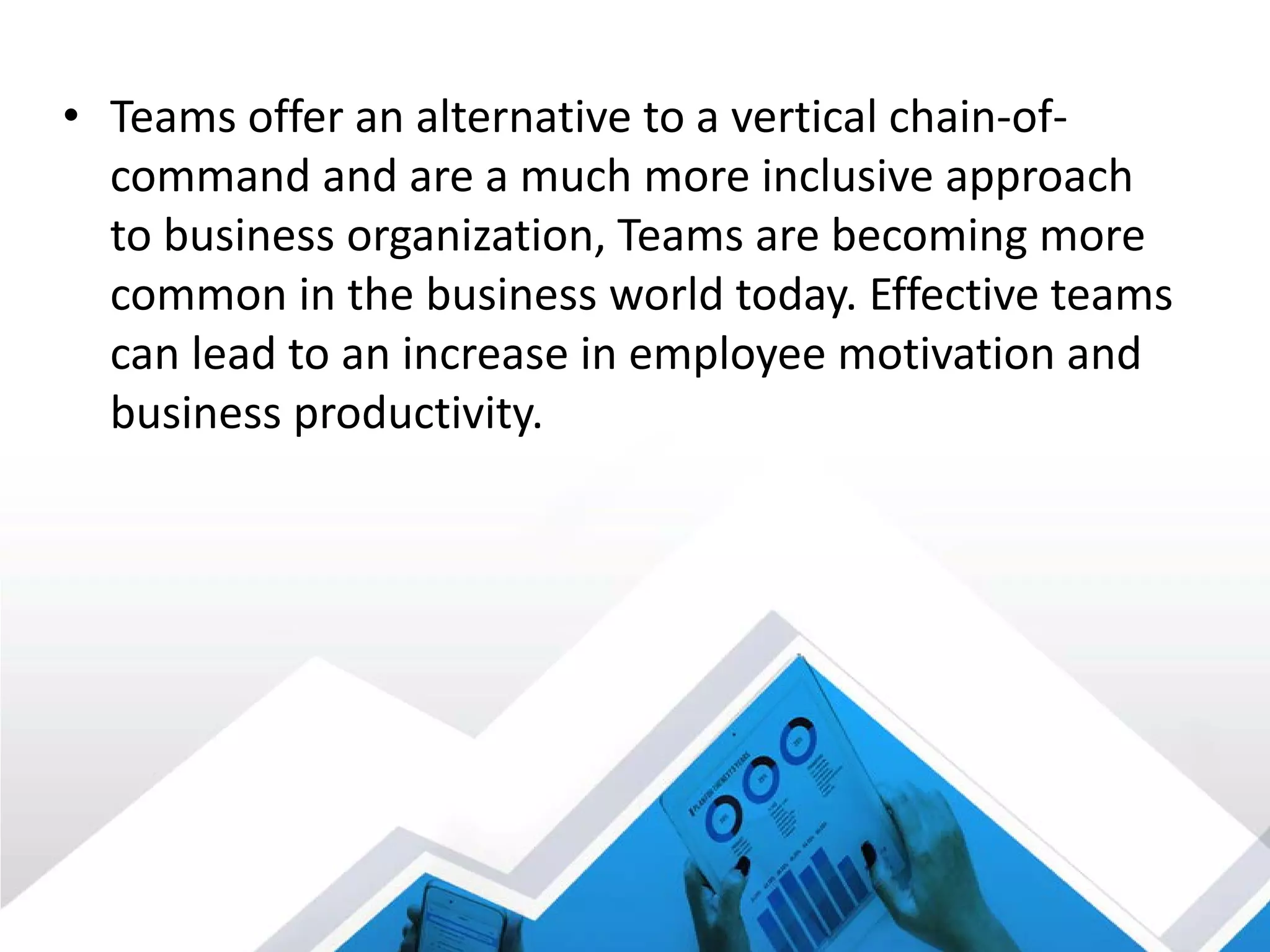 • Teams offer an alternative to a vertical chain-of-
command and are a much more inclusive approach
to business organization, Teams are becoming more
common in the business world today. Effective teams
can lead to an increase in employee motivation and
business productivity.
 