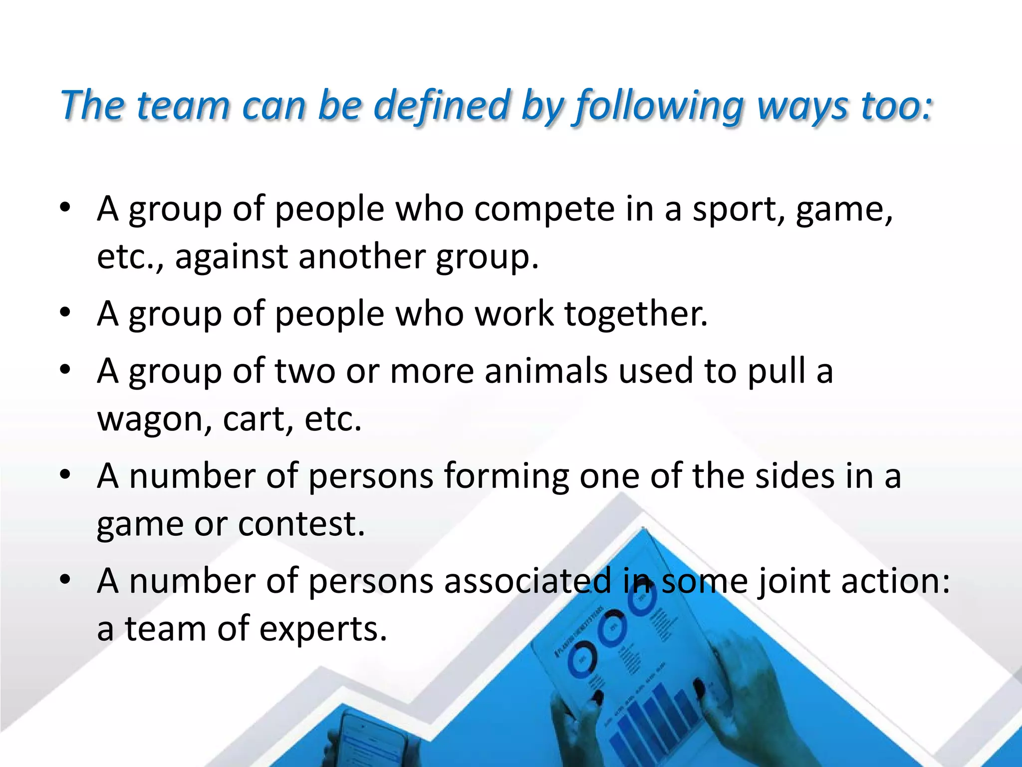 The team can be defined by following ways too:
• A group of people who compete in a sport, game,
etc., against another group.
• A group of people who work together.
• A group of two or more animals used to pull a
wagon, cart, etc.
• A number of persons forming one of the sides in a
game or contest.
• A number of persons associated in some joint action:
a team of experts.
 