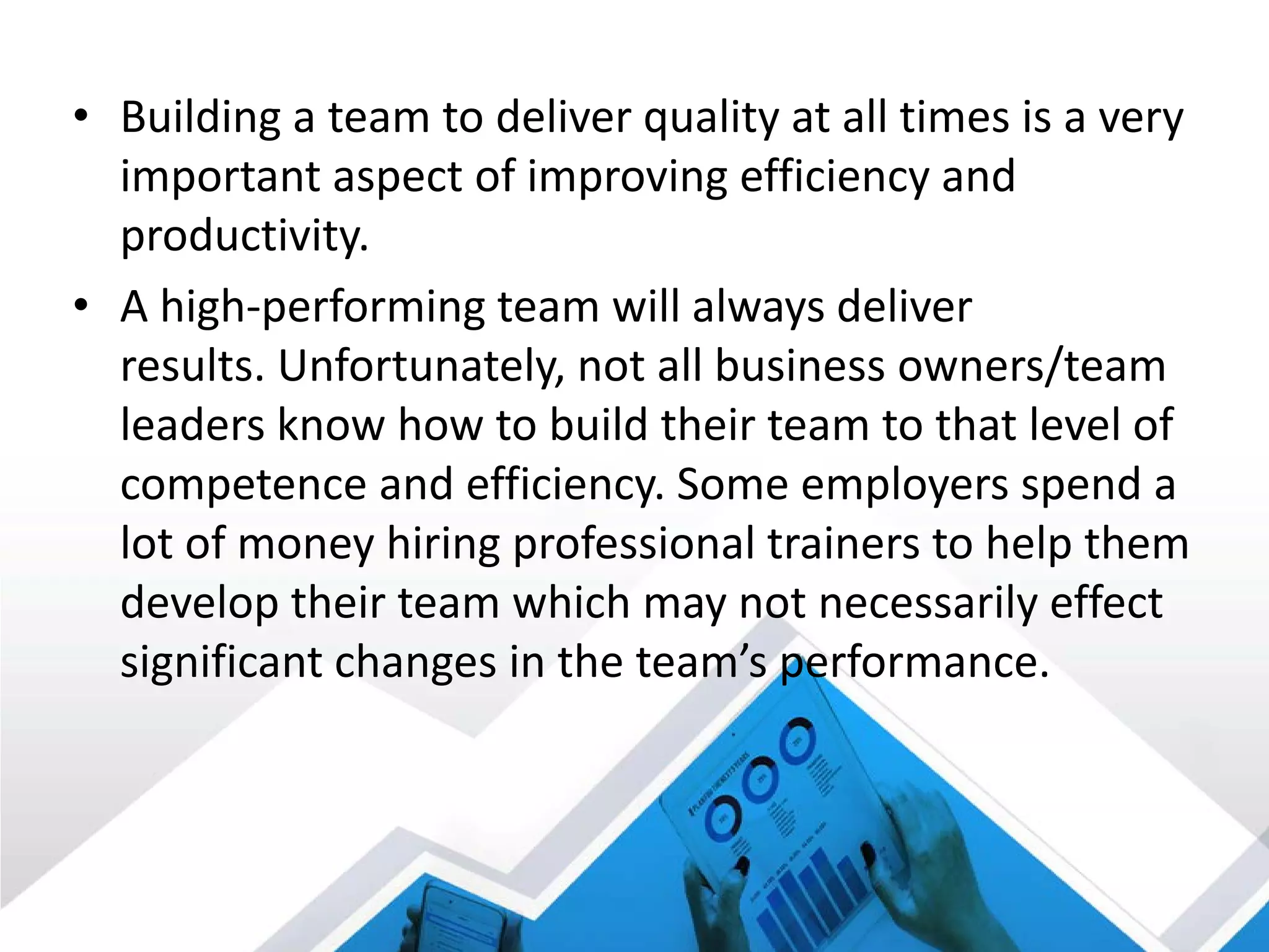 • Building a team to deliver quality at all times is a very
important aspect of improving efficiency and
productivity.
• A high-performing team will always deliver
results. Unfortunately, not all business owners/team
leaders know how to build their team to that level of
competence and efficiency. Some employers spend a
lot of money hiring professional trainers to help them
develop their team which may not necessarily effect
significant changes in the team’s performance.
 