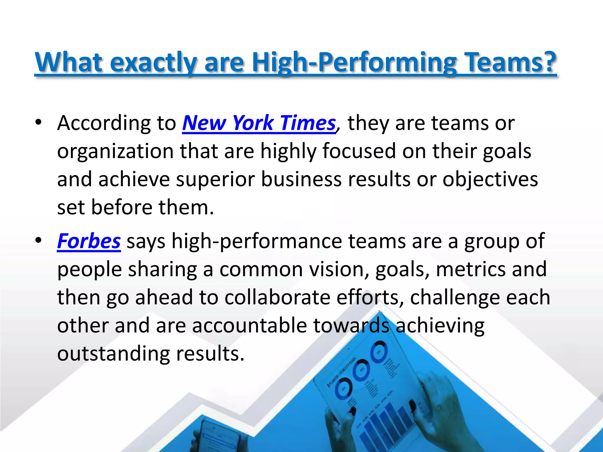 What exactly are High-Performing Teams?
• According to New York Times, they are teams or
organization that are highly focused on their goals
and achieve superior business results or objectives
set before them.
• Forbes says high-performance teams are a group of
people sharing a common vision, goals, metrics and
then go ahead to collaborate efforts, challenge each
other and are accountable towards achieving
outstanding results.
 