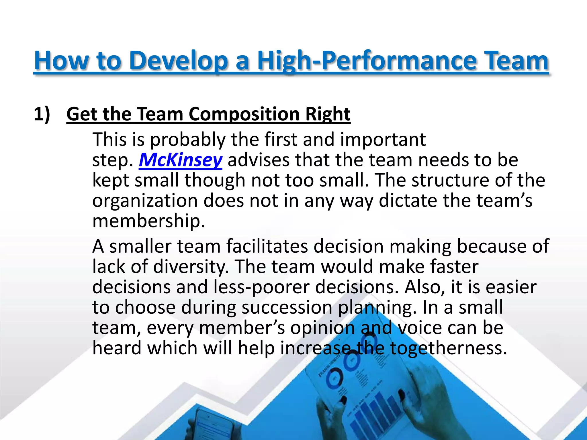 How to Develop a High-Performance Team
1) Get the Team Composition Right
This is probably the first and important
step. McKinsey advises that the team needs to be
kept small though not too small. The structure of the
organization does not in any way dictate the team’s
membership.
A smaller team facilitates decision making because of
lack of diversity. The team would make faster
decisions and less-poorer decisions. Also, it is easier
to choose during succession planning. In a small
team, every member’s opinion and voice can be
heard which will help increase the togetherness.
 