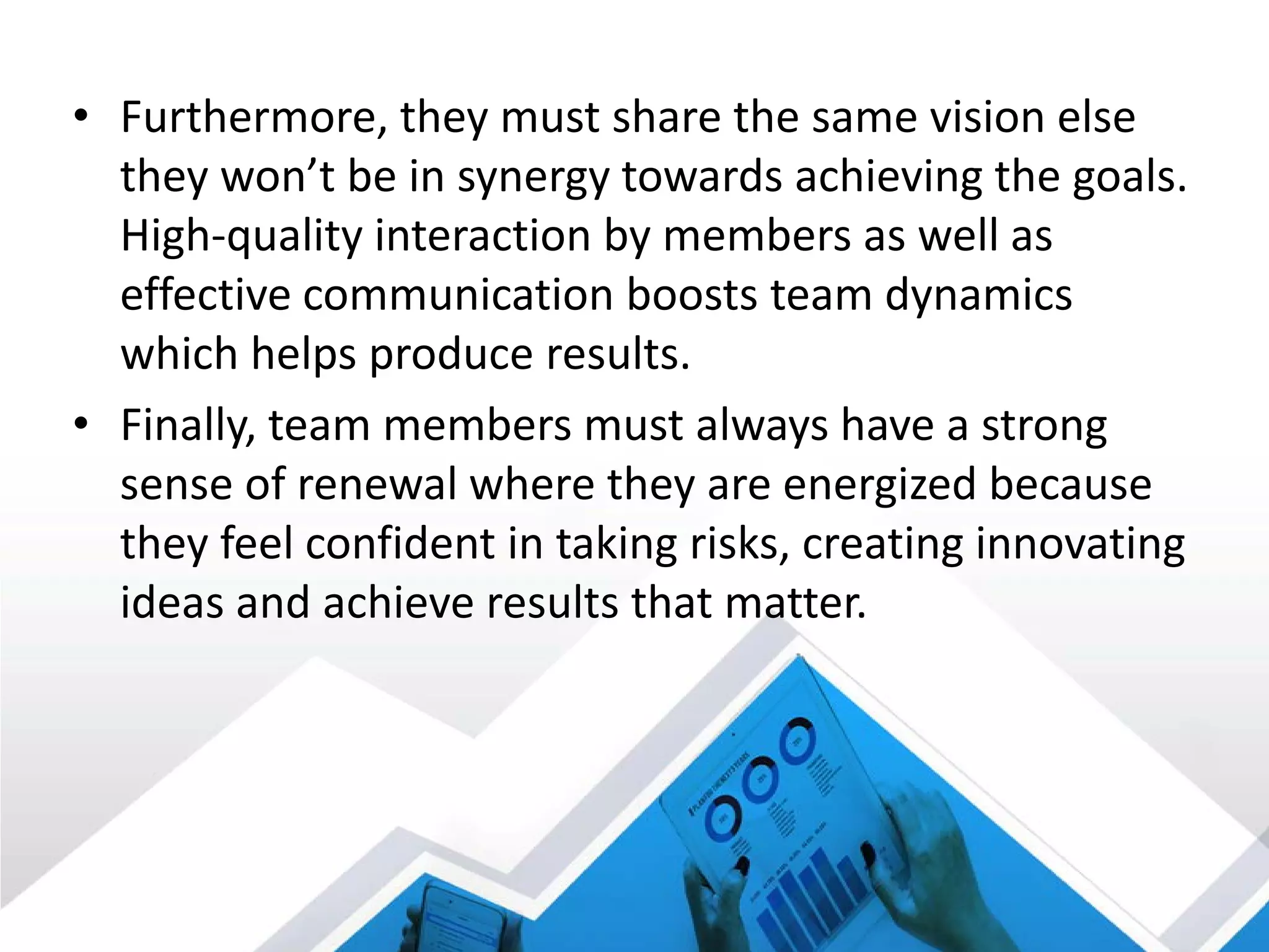 • Furthermore, they must share the same vision else
they won’t be in synergy towards achieving the goals.
High-quality interaction by members as well as
effective communication boosts team dynamics
which helps produce results.
• Finally, team members must always have a strong
sense of renewal where they are energized because
they feel confident in taking risks, creating innovating
ideas and achieve results that matter.
 