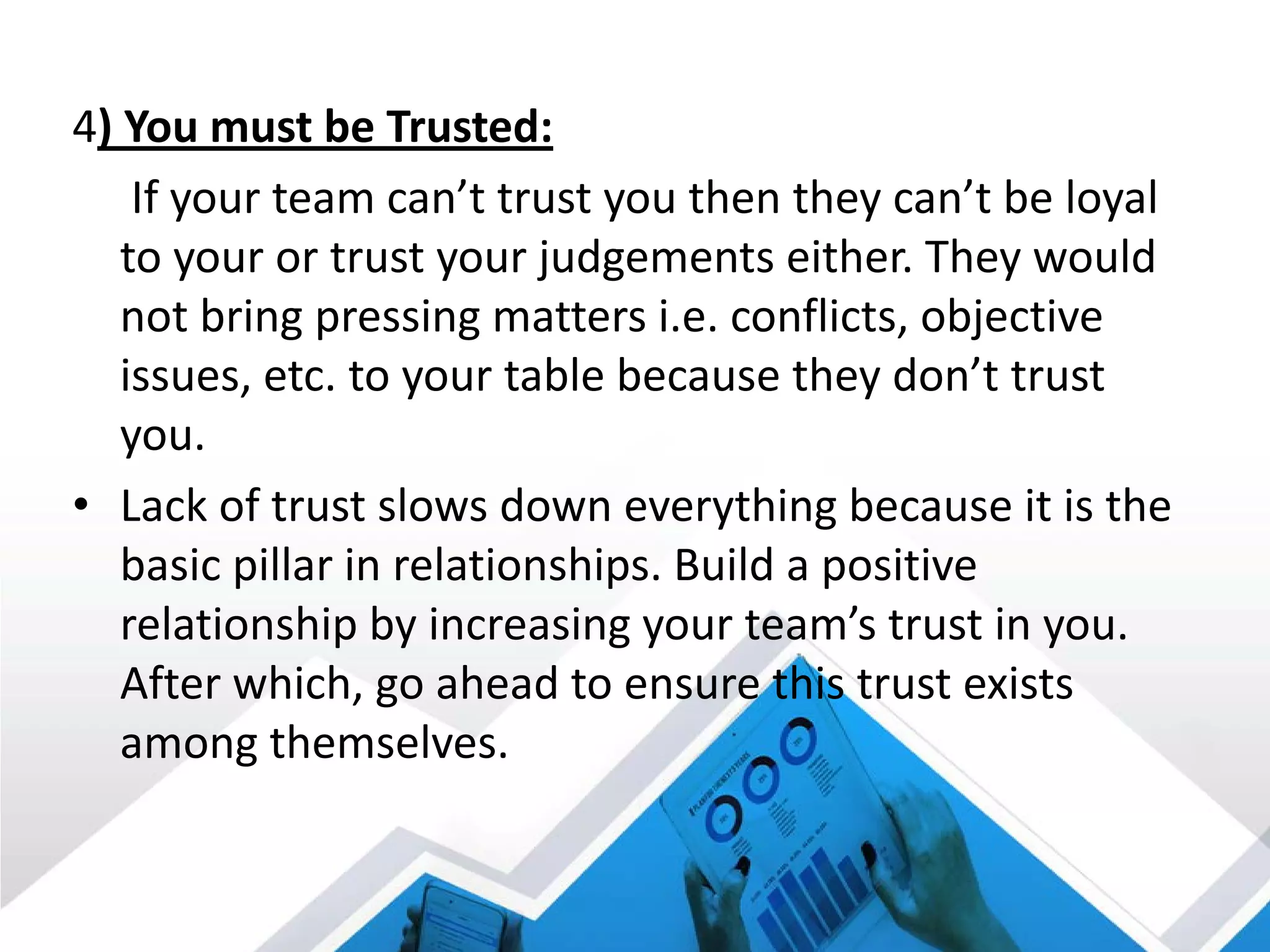 4) You must be Trusted:
If your team can’t trust you then they can’t be loyal
to your or trust your judgements either. They would
not bring pressing matters i.e. conflicts, objective
issues, etc. to your table because they don’t trust
you.
• Lack of trust slows down everything because it is the
basic pillar in relationships. Build a positive
relationship by increasing your team’s trust in you.
After which, go ahead to ensure this trust exists
among themselves.
 
