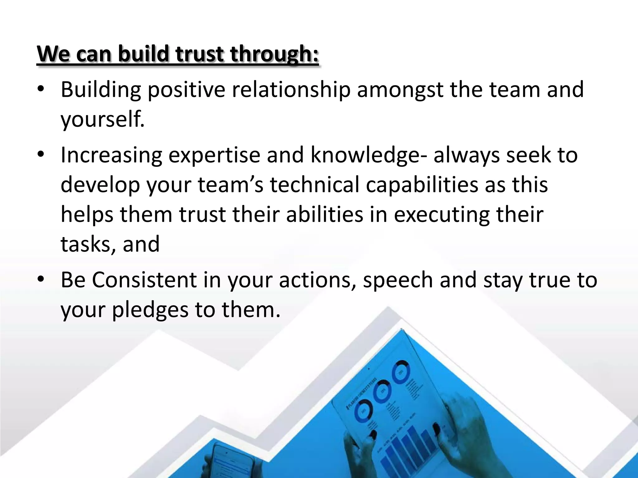 We can build trust through:
• Building positive relationship amongst the team and
yourself.
• Increasing expertise and knowledge- always seek to
develop your team’s technical capabilities as this
helps them trust their abilities in executing their
tasks, and
• Be Consistent in your actions, speech and stay true to
your pledges to them.
 
