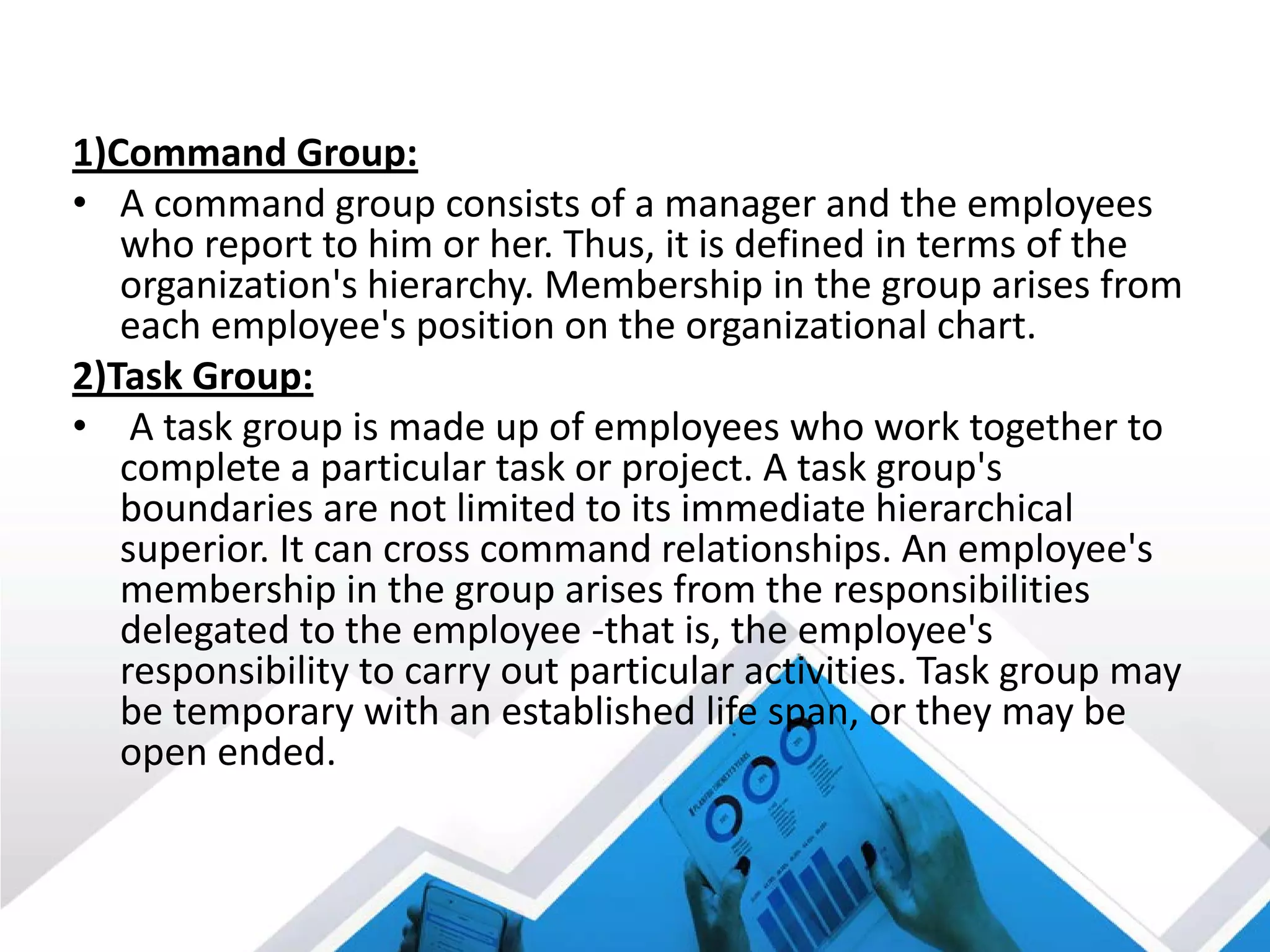 1)Command Group:
• A command group consists of a manager and the employees
who report to him or her. Thus, it is defined in terms of the
organization's hierarchy. Membership in the group arises from
each employee's position on the organizational chart.
2)Task Group:
• A task group is made up of employees who work together to
complete a particular task or project. A task group's
boundaries are not limited to its immediate hierarchical
superior. It can cross command relationships. An employee's
membership in the group arises from the responsibilities
delegated to the employee -that is, the employee's
responsibility to carry out particular activities. Task group may
be temporary with an established life span, or they may be
open ended.
 