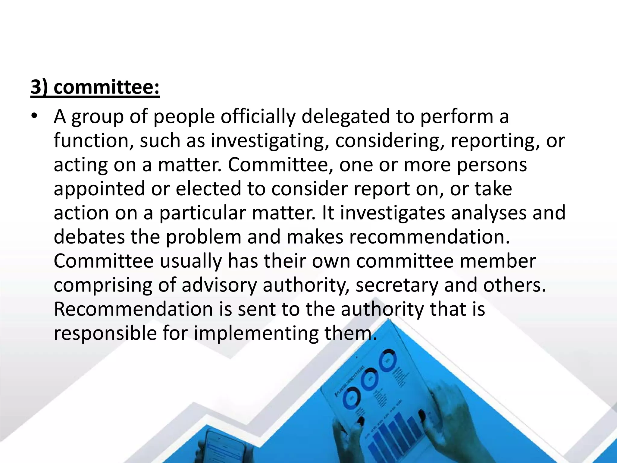 3) committee:
• A group of people officially delegated to perform a
function, such as investigating, considering, reporting, or
acting on a matter. Committee, one or more persons
appointed or elected to consider report on, or take
action on a particular matter. It investigates analyses and
debates the problem and makes recommendation.
Committee usually has their own committee member
comprising of advisory authority, secretary and others.
Recommendation is sent to the authority that is
responsible for implementing them.
 