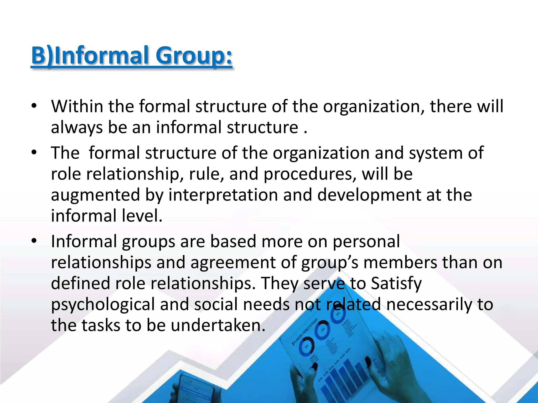 B)Informal Group:
• Within the formal structure of the organization, there will
always be an informal structure .
• The formal structure of the organization and system of
role relationship, rule, and procedures, will be
augmented by interpretation and development at the
informal level.
• Informal groups are based more on personal
relationships and agreement of group’s members than on
defined role relationships. They serve to Satisfy
psychological and social needs not related necessarily to
the tasks to be undertaken.
 