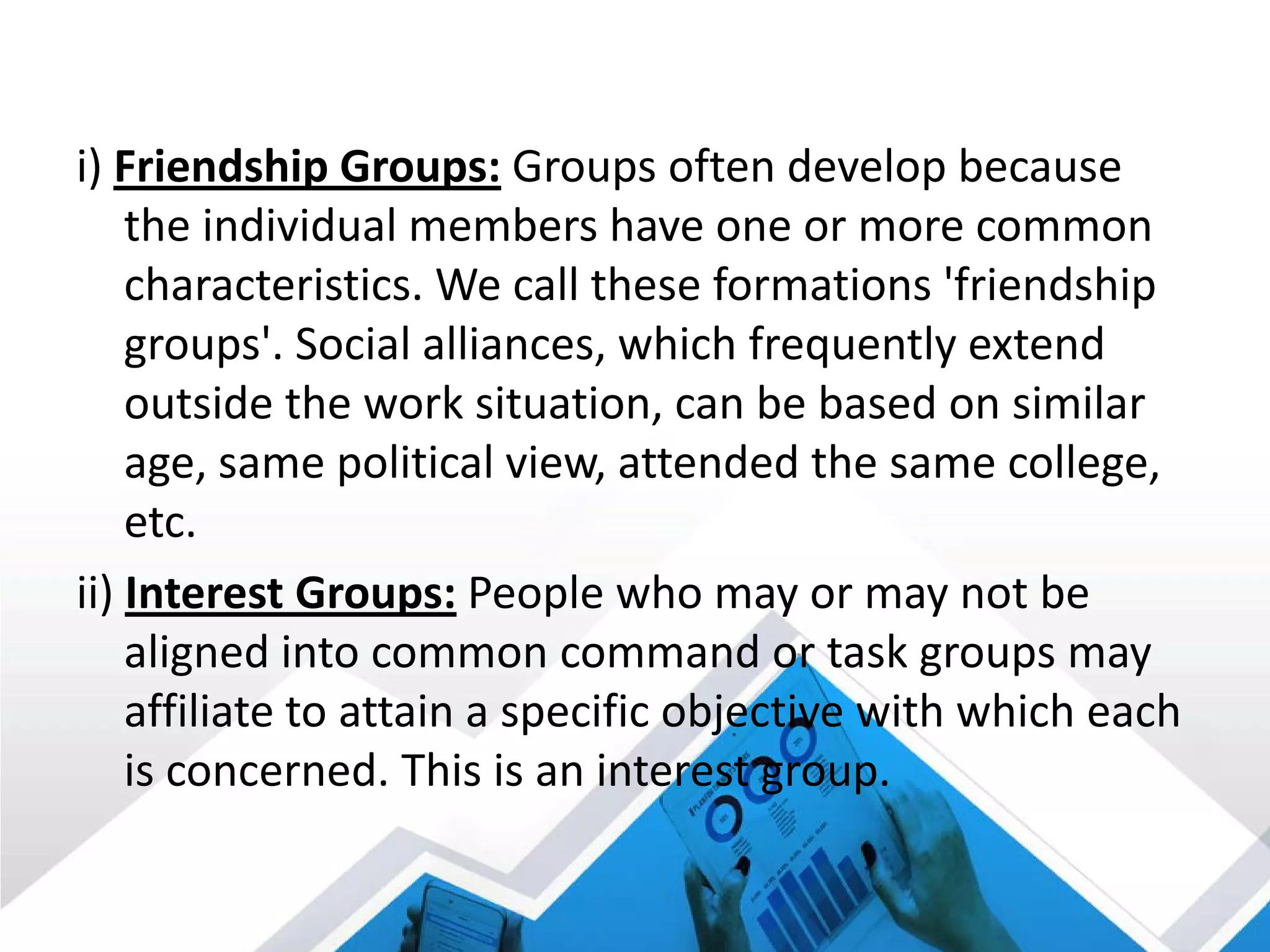 i) Friendship Groups: Groups often develop because
the individual members have one or more common
characteristics. We call these formations 'friendship
groups'. Social alliances, which frequently extend
outside the work situation, can be based on similar
age, same political view, attended the same college,
etc.
ii) Interest Groups: People who may or may not be
aligned into common command or task groups may
affiliate to attain a specific objective with which each
is concerned. This is an interest group.
 