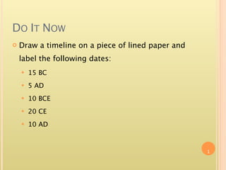 DO IT NOW
   Draw a timeline on a piece of lined paper and
    label the following dates:
       15 BC
       5 AD
       10 BCE
       20 CE
       10 AD



                                                    1
 