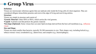Group Virus
Definition
Viruses are microscopic infectious agents that can replicate only inside the living cells of a host organism. They are
considered obligate intracellular parasites and exist at the edge of living and non-living entities.
Structure
Viruses are simple in structure and consist of:
•Genetic Material: Either DNA or RNA, which carries the viral genome.
•Capsid: A protein coat that protects the genetic material.
•Envelope (Optional): Some viruses have an outer lipid envelope derived from the host cell membrane (e.g., influenza
virus)
Size and Shape
Viruses are much smaller than bacteria, typically 20-300 nanometers in size. Their shapes vary, including helical (e.g.,
tobacco mosaic virus), icosahedral (e.g., adenovirus), and complex (e.g., bacteriophages).
 