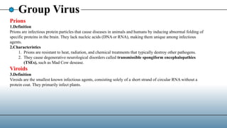 Group Virus
Prions
1.Definition
Prions are infectious protein particles that cause diseases in animals and humans by inducing abnormal folding of
specific proteins in the brain. They lack nucleic acids (DNA or RNA), making them unique among infectious
agents.
2.Characteristics
1. Prions are resistant to heat, radiation, and chemical treatments that typically destroy other pathogens.
2. They cause degenerative neurological disorders called transmissible spongiform encephalopathies
(TSEs), such as Mad Cow desease.
Viroids
3.Definition
Viroids are the smallest known infectious agents, consisting solely of a short strand of circular RNA without a
protein coat. They primarily infect plants.
 