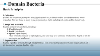 Domain Bacteria
Basic Principles
1.Definition
Bacteria are unicellular, prokaryotic microorganisms that lack a defined nucleus and other membrane-bound
organelles. They are found in nearly every environment on Earth, including soil, water, and the human body.
2.Shape and Structure
Bacteria come in various shapes, including:
1. Cocci (spherical)
2. Bacilli (rod-shaped)
3. Spirilla (spiral-shaped)
Their cell walls are made of peptidoglycan, and some may have additional structures like flagella or pili for
movement and attachment.
3.Reproduction
Bacteria reproduce primarily through binary fission, a form of asexual reproduction where a single bacterial cell
divides into two identical daughter cells.
 