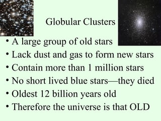 Globular Clusters A large group of old stars Lack dust and gas to form new stars Contain more than 1 million stars No short lived blue stars—they died Oldest 12 billion years old Therefore the universe is that OLD 