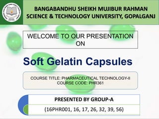 Soft Gelatin Capsules
PRESENTED BY GROUP-A
(16PHR001, 16, 17, 26, 32, 39, 56)
BANGABANDHU SHEIKH MUJIBUR RAHMAN
SCIENCE & TECHNOLOGY UNIVERSITY, GOPALGANJ
WELCOME TO OUR PRESENTATION
ON
COURSE TITLE: PHARMACEUTICAL TECHNOLOGY-II
COURSE CODE: PHR361
 