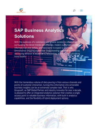 SAP Business Analytics
Solutions
With the explosion of e-commerce and greater access to information
surrounding the latest trends and offerings, modern customers are more
informed than ever before, and have come to expect a seamless
Omnichannel shopping experience. Understanding customer preferences
and buying behavior is essential to forecasting, planning, and cultivating
brand loyalty.
With the tremendous volume of data pouring in from various channels and
points of customer interaction, turning this information into actionable
business insights can be an extremely complex task. That is why
Groupsoft, an SAP Global Partner and industry innovator for over a decade,
is pleased to offer an integrated analytics solution that creates a single
access point to valuable business information, with built-in analytics
capabilities, and the flexibility of hybrid deployment options.
  U a
 