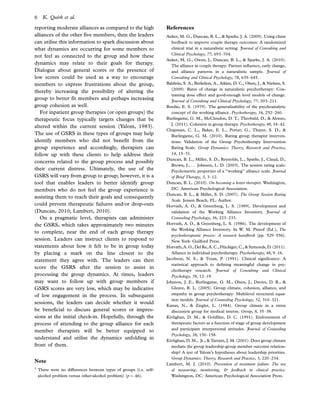 reporting moderate alliances as compared to the high
alliances of the other five members, then the leaders
can utilise this information to spark discussion about
what dynamics are occurring for some members to
not feel as connected to the group and how these
dynamics may relate to their goals for therapy.
Dialogue about general scores or the presence of
low scores could be used as a way to encourage
members to express frustrations about the group,
thereby increasing the possibility of altering the
group to better fit members and perhaps increasing
group cohesion as well.
For inpatient group therapies (or open groups) the
therapeutic focus typically targets changes that be
altered within the current session (Yalom, 1983).
The use of GSRS in these types of groups may help
identify members who did not benefit from the
group experience and accordingly, therapists can
follow up with these clients to help address their
concerns related to the group process and possibly
their current distress. Ultimately, the use of the
GSRS will vary from group to group; however, it is a
tool that enables leaders to better identify group
members who do not feel the group experience is
assisting them to reach their goals and consequently
could prevent therapeutic failures and/or drop-outs
(Duncan, 2010; Lambert, 2010).
On a pragmatic level, therapists can administer
the GSRS, which takes approximately two minutes
to complete, near the end of each group therapy
session. Leaders can instruct clients to respond to
statements about how it felt to be in group today
by placing a mark on the line closest to the
statement they agree with. The leaders can then
score the GSRS after the session to assist in
processing the group dynamics. At times, leaders
may want to follow up with group members if
GSRS scores are very low, which may be indicative
of low engagement in the process. In subsequent
sessions, the leaders can decide whether it would
be beneficial to discuss general scores or impres-
sions at the initial check-in. Hopefully, through the
process of attending to the group alliance for each
member therapists will be better equipped to
understand and utilise the dynamics unfolding in
front of them.
Note
1
There were no differences between types of groups (i.e. self-
alcohol problem versus other-alcohol problem) (p0.46).
References
Anker, M. G., Duncan, B. L.,  Sparks, J. A. (2009). Using client
feedback to improve couple therapy outcomes: A randomized
clinical trial in a naturalistic setting. Journal of Consulting and
Clinical Psychology, 77, 693Á704.
Anker, M. G., Owen, J., Duncan, B. L.,  Sparks, J. A. (2010).
The alliance in couple therapy: Partner inﬂuence, early change,
and alliance patterns in a naturalistic sample. Journal of
Consulting and Clinical Psychology, 78, 635Á645.
Baldwin, S. A., Berkeljon, A., Atkins, D. C., Olsen, J.,  Nielsen, S.
(2009). Rates of change in naturalistic psychotherapy: Con-
trasting dose effect and good-enough level models of change.
Journal of Consulting and Clinical Psychology, 77, 203Á211.
Bordin, E. S. (1979). The generalizability of the psychoanalytic
concept of the working alliance. Psychotherapy, 16, 252Á260.
Burlingame, G. M., McClendon, D. T., Theobald, D.,  Alonso,
J. (2011). Cohesion in group therapy. Psychotherapy, 48, 34Á42.
Chapman, C. L., Baker, E. L., Porter, G., Thayer, S. D., 
Burlingame, G. M. (2010). Rating group therapist interven-
tions: Validation of the Group Psychotherapy Intervention
Rating Scale. Group Dynamics: Theory, Research and Practice,
14, 15Á31.
Duncan, B. L., Miller, S. D., Reynolds, L., Sparks, J., Claud, D.,
Brown, J., . . . Johnson, L. D. (2003). The session rating scale:
Psychometric properties of a ‘‘working’’ alliance scale. Journal
of Brief Therapy, 3, 3Á12.
Duncan, B. L. (2010). On becoming a better therapist. Washington,
DC: American Psychological Association.
Duncan, B. L.,  Miller, S. D. (2007). The Group Session Rating
Scale. Jensen Beach, FL: Author.
Horvath, A. O.,  Greenberg, L. S. (1989). Development and
validation of the Working Alliance Inventory. Journal of
Counseling Psychology, 36, 223Á233.
Horvath, A. O.,  Greenberg, L. S. (1986). The development of
the Working Alliance Inventory. In W. M. Pinsof (Ed.), The
psychotherapeutic process: A research handbook (pp. 529Á556).
New York: Guilford Press.
Horvath, A. O., Del Re, A. C., Flu¨ckiger, C.,  Symonds, D. (2011).
Alliance in individual psychotherapy. Psychotherapy, 48, 9Á16.
Jacobson, N. S.,  Truax, P. (1991). Clinical signiﬁcance: A
statistical approach to deﬁning meaningful change in psy-
chotherapy research. Journal of Consulting and Clinical
Psychology, 59, 12Á19.
Johnson, J. E., Burlingame, G. M., Olsen, J., Davies, D. R., 
Gleave, R. L. (2005). Group climate, cohesion, alliance, and
empathy in group psychotherapy: Multilevel structural equa-
tion models. Journal of Counseling Psychology, 52, 310Á321.
Kanas, N.,  Ziegler, L. (1984). Group climate in a stress
discussion group for medical interns. Group, 8, 35Á38.
Kivlighan, D. M.,  Goldﬁne, D. C. (1991). Endorsement of
therapeutic factors as a function of stage of group development
and participant interpersonal attitudes. Journal of Counseling
Psychology, 38, 150Á158.
Kivlighan, D. M., Jr.,  Tarrant, J. M. (2001). Does group climate
mediate the group leadership-group member outcome relation-
ship? A test of Yalom’s hypotheses about leadership priorities.
Group Dynamics: Theory, Research and Practice, 5, 220Á234.
Lambert, M. J. (2010). Prevention of treatment failure: The use
of measuring, monitoring,  feedback in clinical practice.
Washington, DC: American Psychological Association Press.
6 K. Quirk et al.
 