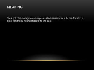 MEANING
The supply chain management encompasses all activities involved in the transformation of
goods from the raw material stages to the final stage.