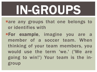 are any groups that one belongs to
or identifies with
For example, imagine you are a
member of a soccer team. When
thinking of your team members, you
would use the term 'we.' ('We are
going to win!') Your team is the in-
group
IN-GROUPS
 
