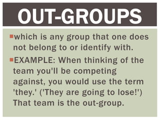 which is any group that one does
not belong to or identify with.
EXAMPLE: When thinking of the
team you'll be competing
against, you would use the term
'they.' ('They are going to lose!')
That team is the out-group.
OUT-GROUPS
 