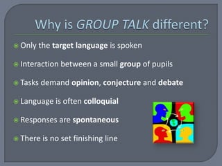  Only   the target language is spoken

 Interaction   between a small group of pupils

 Tasks   demand opinion, conjecture and debate

 Language    is often colloquial

 Responses     are spontaneous

 There   is no set finishing line
 