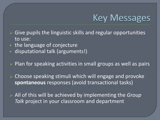    Give pupils the linguistic skills and regular opportunities
    to use:
   the language of conjecture
   disputational talk (arguments!)

   Plan for speaking activities in small groups as well as pairs

   Choose speaking stimuli which will engage and provoke
    spontaneous responses (avoid transactional tasks)

   All of this will be achieved by implementing the Group
    Talk project in your classroom and department
 