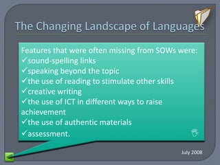 By the end weaknesses inprecisestudents
   Common of Key Stage 3 most     provision for
Features that were often missing from SOWs were:
sound-spelling linksgiven less
However, they are
  secondary modern languages included
                                        feedback
   on speaking. This feedback doesrange of
    could usually understand a not often
speaking beyond the topic
A insufficient and engagedother skills
         tenses opportunities to develop
the use of hindrance to speaking their
    further readingthey could improvefluently
     focus on how to stimulate in basic
creative speaking does not links not been
 pronunciation and skills or independent
    good writing
  was that sound-spelling encourage them
      conversations with peers or their
the use from memory quicklyStudents’
to work of ICT inand writing.toenough, which
       speaking taughtpronunciation was
                  different ways raise
   teachers, but their well.
achievement there are an area of particular
speaking skills were times when the most
  means that accurate and they were
the use of not
      often authentic materials
   able weakness innot challenged enough.
         students arewhen speaking.
           hesitant both key stages. 
assessment.

                                          July 2008
 