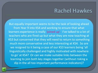 But equally important seems to be the task of looking ahead
     from Year 9 into KS4 and working to ensure that what
learners experience is really 'joined up'. I've talked to a lot of
teachers who are fired up but what they are now teaching at
KS3 but concerned that they will need to return to something
 much more conservative and less interesting at KS4. So are
  we resigned to it being a case of our KS3 learners being 'all
 linguistically challenged and highly motivated with nowhere
   to go' at KS4? Or can we make suitable links between the
  learning to join both key stages together (without risking a
      dip in the all too important performance indicators)?
 