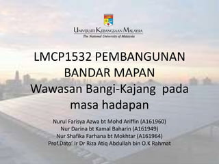 LMCP1532 PEMBANGUNAN
BANDAR MAPAN
Wawasan Bangi-Kajang pada
masa hadapan
Nurul Farisya Azwa bt Mohd Ariffin (A161960)
Nur Darina bt Kamal Baharin (A161949)
Nur Shafika Farhana bt Mokhtar (A161964)
Prof.Dato’ Ir Dr Riza Atiq Abdullah bin O.K Rahmat
 