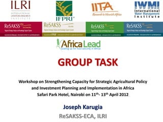 GROUP TASK
Workshop on Strengthening Capacity for Strategic Agricultural Policy
     and Investment Planning and Implementation in Africa
        Safari Park Hotel, Nairobi on 11th- 13th April 2012

                      Joseph Karugia
                     ReSAKSS-ECA, ILRI
 