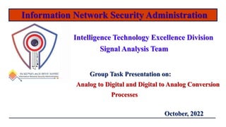 Information Network Security Administration
Intelligence Technology Excellence Division
Signal Analysis Team
October, 2022
Group Task Presentation on:
Analog to Digital and Digital to Analog Conversion
Processes
 