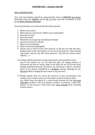 STARTER UNIT – Interface 4th ESO
ORAL PRESENTATION
Your oral presentation should be approximately about 5 MINUTES per group.
Remember that the GROUPS will be OF 4 people and that everybody in your
group MUST SPEAK in ENGLISH!
You must introduce yourself and talk about these points:
1. What’s your name?
2. Where do you come from? / What’s your nationality?
3. How old are you?
4. How do you do?
5. What time do you get up on Sunday mornings?
6. How do you travel to school?
7. When is your birthday?
8. Why are you learning English?
9. Choose two or three of your best pictures, or the pics you like the most.
Explain them to the class (what can we see in the pictures?, what do they
represent?, why do you like these pictures?, why did you choose these
objects?, …)
10. Compare different pictures using comparative and superlative forms
(e.g. In this picture we can see that two girls are singing because it
represents my love for music, while in the other pic we can see two girls
playing basketball because this shows my classmate’s- Mark’s- favourite
sport. In my opinion, basketball is a healthier activity, although for me,
the best hobby is singing because music is my passion!)
11. Finally explain why you chose the pictures of your presentation and
compare your reasons and your classmates’ reasons to choose them
(e.g. Mark chose the photo of a sunny beach because for him the most
enjoyable weather is the hot summer weather. In contrast, I chose this
picture of rain because I find rainy days more relaxing than scorching
summer days.)
 
