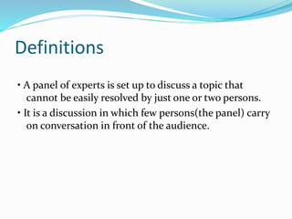 Definitions
• A panel of experts is set up to discuss a topic that
cannot be easily resolved by just one or two persons.
• It is a discussion in which few persons(the panel) carry
on conversation in front of the audience.
 