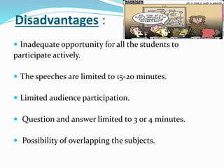 Disadvantages :
 Inadequate opportunity for all the students to
participate actively.
 The speeches are limited to 15-20 minutes.
 Limited audience participation.
 Question and answer limited to 3 or 4 minutes.
 Possibility of overlapping the subjects.
 