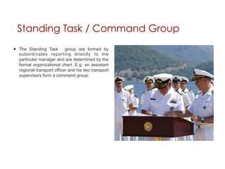 Standing Task / Command Group
¡  The Standing Task        group are formed by
    subordinates reporting directly to the
    particular manager and are determined by the
    formal organizational chart. E.g. an assistant
    regional transport officer and his two transport
    supervisors form a command group.
 