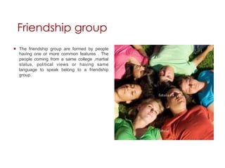 Friendship group
¡  The friendship group are formed by people
    having one or more common features . The
    people coming from a same college ,martial
    status, political views or having same
    language to speak belong to a friendship
    group.
 