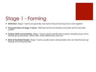 Stage 1 - Forming
¡  Definition: Stage 1 teams are generally new teams that are learning how to work together

¡  Characteristics of stage 1 teams: Members tend to be tentative and polite and to have little
    conflict

¡  Critical skills and activities: Stage 1 teams need to identify their purpose, develop group norms,
    identify group processes, define roles, build relationships and trust

¡  Role of facilitator/leader: Stage 1 teams usually need a strong leader who can help the team go
    through its forming activities
 
