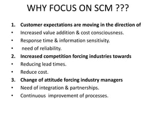 WHY FOCUS ON SCM ???
1. Customer expectations are moving in the direction of
• Increased value addition & cost consciousness.
• Response time & information sensitivity.
• need of reliability.
2. Increased competition forcing industries towards
• Reducing lead times.
• Reduce cost.
3. Change of attitude forcing industry managers
• Need of integration & partnerships.
• Continuous improvement of processes.
 