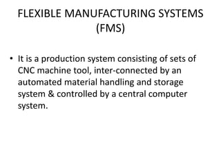 FLEXIBLE MANUFACTURING SYSTEMS
(FMS)
• It is a production system consisting of sets of
CNC machine tool, inter-connected by an
automated material handling and storage
system & controlled by a central computer
system.
 