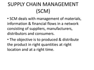 SUPPLY CHAIN MANAGEMENT
(SCM)
• SCM deals with management of materials,
information & financial flows in a network
consisting of suppliers, manufacturers,
distributors and consumers.
• The objective is to produced & distribute
the product in right quantities at right
location and at a right time.
 