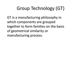 Group Technology (GT)
GT is a manufacturing philosophy in
which components are grouped
together to form families on the basis
of geometrical similarity or
manufacturing process.
 
