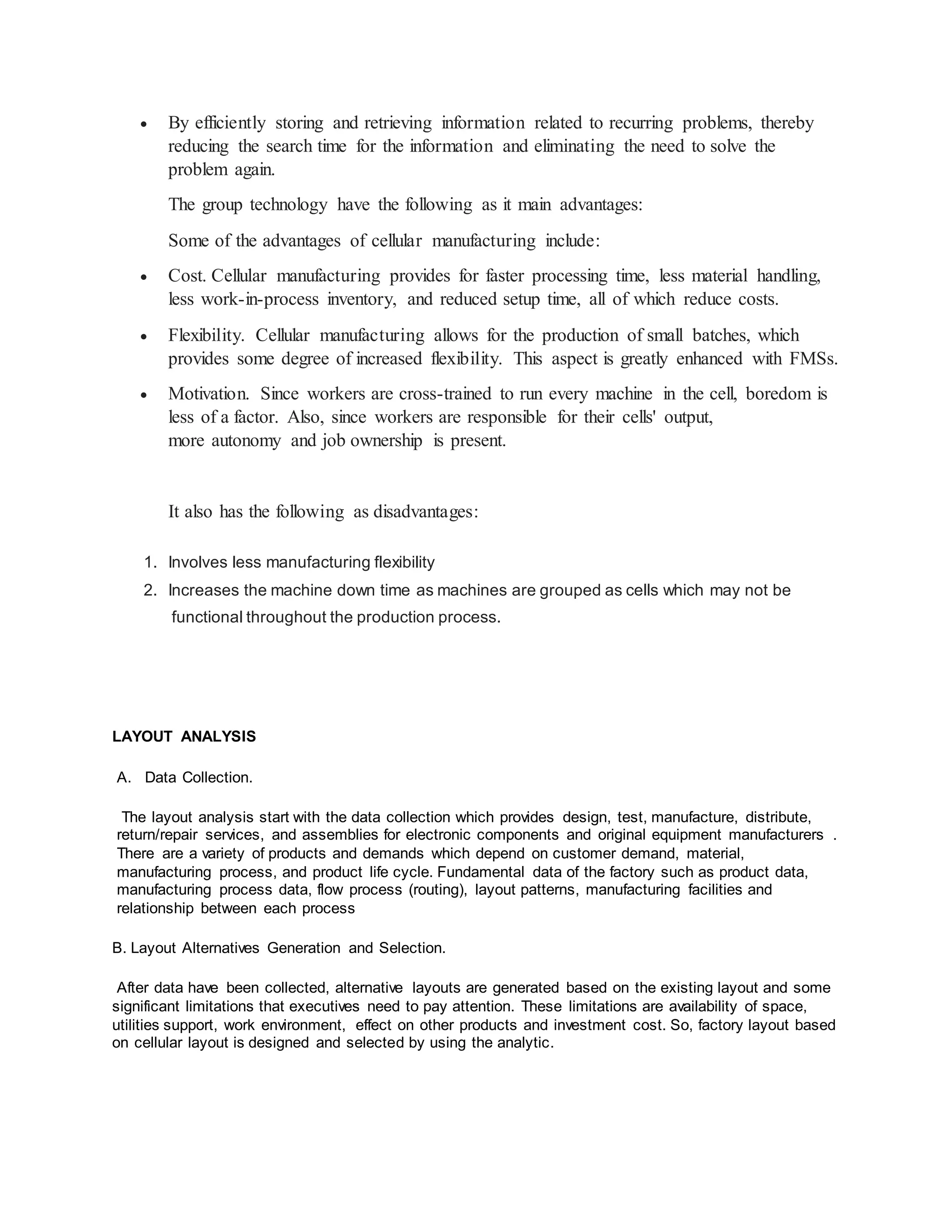  By efficiently storing and retrieving information related to recurring problems, thereby
reducing the search time for the information and eliminating the need to solve the
problem again.
The group technology have the following as it main advantages:
Some of the advantages of cellular manufacturing include:
 Cost. Cellular manufacturing provides for faster processing time, less material handling,
less work-in-process inventory, and reduced setup time, all of which reduce costs.
 Flexibility. Cellular manufacturing allows for the production of small batches, which
provides some degree of increased flexibility. This aspect is greatly enhanced with FMSs.
 Motivation. Since workers are cross-trained to run every machine in the cell, boredom is
less of a factor. Also, since workers are responsible for their cells' output,
more autonomy and job ownership is present.
It also has the following as disadvantages:
1. Involves less manufacturing flexibility
2. Increases the machine down time as machines are grouped as cells which may not be
functional throughout the production process.
LAYOUT ANALYSIS
A. Data Collection.
The layout analysis start with the data collection which provides design, test, manufacture, distribute,
return/repair services, and assemblies for electronic components and original equipment manufacturers .
There are a variety of products and demands which depend on customer demand, material,
manufacturing process, and product life cycle. Fundamental data of the factory such as product data,
manufacturing process data, flow process (routing), layout patterns, manufacturing facilities and
relationship between each process
B. Layout Alternatives Generation and Selection.
After data have been collected, alternative layouts are generated based on the existing layout and some
significant limitations that executives need to pay attention. These limitations are availability of space,
utilities support, work environment, effect on other products and investment cost. So, factory layout based
on cellular layout is designed and selected by using the analytic.
 