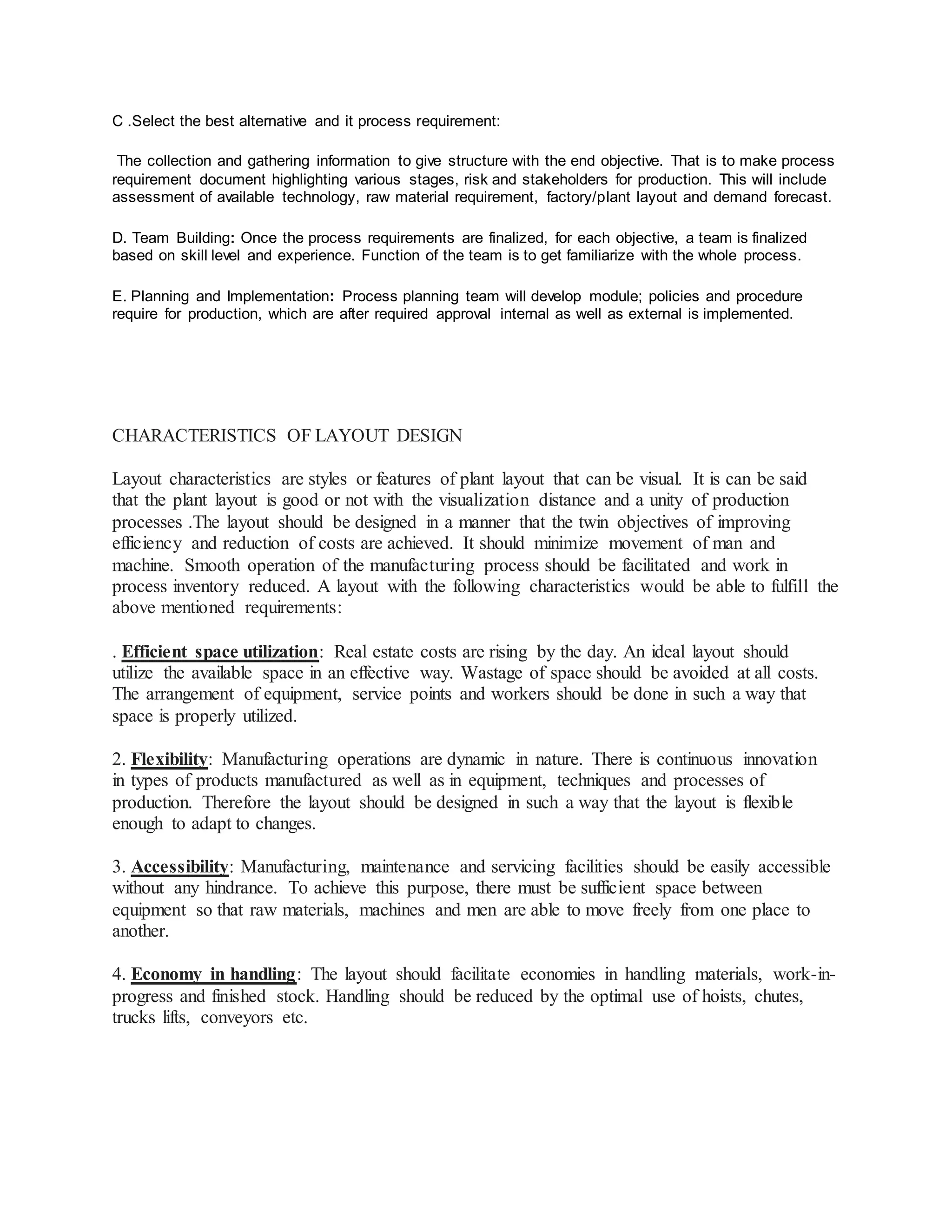 C .Select the best alternative and it process requirement:
The collection and gathering information to give structure with the end objective. That is to make process
requirement document highlighting various stages, risk and stakeholders for production. This will include
assessment of available technology, raw material requirement, factory/plant layout and demand forecast.
D. Team Building: Once the process requirements are finalized, for each objective, a team is finalized
based on skill level and experience. Function of the team is to get familiarize with the whole process.
E. Planning and Implementation: Process planning team will develop module; policies and procedure
require for production, which are after required approval internal as well as external is implemented.
CHARACTERISTICS OF LAYOUT DESIGN
Layout characteristics are styles or features of plant layout that can be visual. It is can be said
that the plant layout is good or not with the visualization distance and a unity of production
processes .The layout should be designed in a manner that the twin objectives of improving
efficiency and reduction of costs are achieved. It should minimize movement of man and
machine. Smooth operation of the manufacturing process should be facilitated and work in
process inventory reduced. A layout with the following characteristics would be able to fulfill the
above mentioned requirements:
. Efficient space utilization: Real estate costs are rising by the day. An ideal layout should
utilize the available space in an effective way. Wastage of space should be avoided at all costs.
The arrangement of equipment, service points and workers should be done in such a way that
space is properly utilized.
2. Flexibility: Manufacturing operations are dynamic in nature. There is continuous innovation
in types of products manufactured as well as in equipment, techniques and processes of
production. Therefore the layout should be designed in such a way that the layout is flexible
enough to adapt to changes.
3. Accessibility: Manufacturing, maintenance and servicing facilities should be easily accessible
without any hindrance. To achieve this purpose, there must be sufficient space between
equipment so that raw materials, machines and men are able to move freely from one place to
another.
4. Economy in handling: The layout should facilitate economies in handling materials, work-in-
progress and finished stock. Handling should be reduced by the optimal use of hoists, chutes,
trucks lifts, conveyors etc.
 