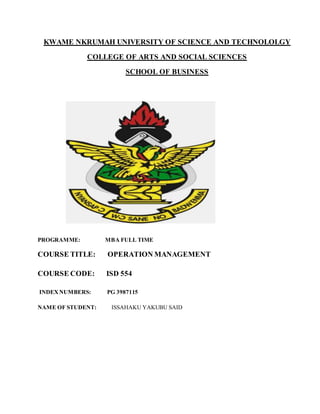 KWAME NKRUMAH UNIVERSITY OF SCIENCE AND TECHNOLOLGY
COLLEGE OF ARTS AND SOCIAL SCIENCES
SCHOOL OF BUSINESS
PROGRAMME: MBA FULL TIME
COURSE TITLE: OPERATION MANAGEMENT
COURSE CODE: ISD 554
INDEXNUMBERS: PG 3987115
NAME OF STUDENT: ISSAHAKU YAKUBU SAID
 
