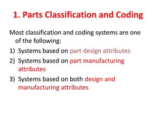1. Parts Classification and Coding
Most classification and coding systems are one
of the following:
1) Systems based on part design attributes
2) Systems based on part manufacturing
attributes
3) Systems based on both design and
manufacturing attributes
 