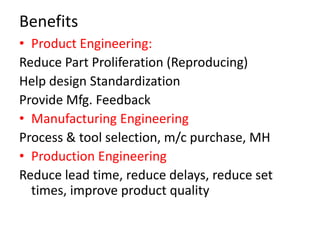 Benefits
• Product Engineering:
Reduce Part Proliferation (Reproducing)
Help design Standardization
Provide Mfg. Feedback
• Manufacturing Engineering
Process & tool selection, m/c purchase, MH
• Production Engineering
Reduce lead time, reduce delays, reduce set
times, improve product quality
 