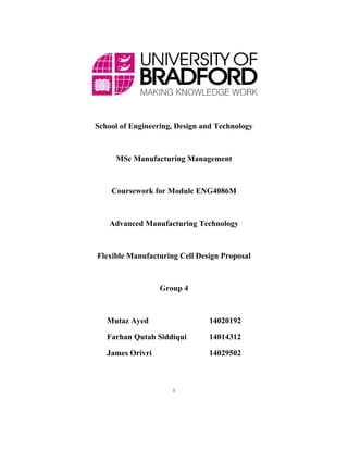 i
School of Engineering, Design and Technology
MSc Manufacturing Management
Coursework for Module ENG4086M
Advanced Manufacturing Technology
Flexible Manufacturing Cell Design Proposal
Group 4
Mutaz Ayed 14020192
Farhan Qutab Siddiqui 14014312
James Orivri 14029502
 